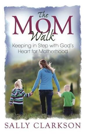 The Mom Walk - xld: Keeping in Step with God's Heart for Motherhood by Sally Clarkson