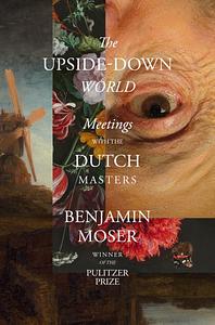 The Upside-Down World: Meetings with the Dutch Masters by Benjamin Moser