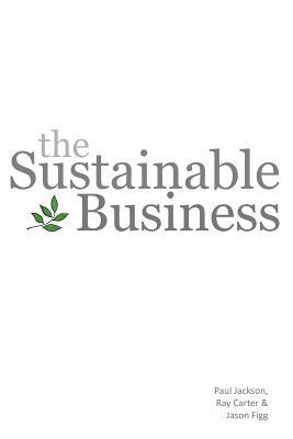 The Sustainable Business by Paul Jackson, Ray Carter, Jason Figg