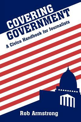 Covering Government: A Civics Handbook for Journalists by Rob Armstrong