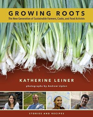 Growing Roots: The New Generation of Sustainable Farmers, Cooks, and Food Activists : Stories and Recipes by Katherine Leiner