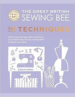 The Great British Sewing Bee: The Techniques: All the Essential Tips, Advice and Tricks You Need to Improve Your Sewing Skills, Whatever Your Level by The Great British Sewing Bee