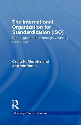 The International Organization for Standardization (Iso): Global Governance Through Voluntary Consensus by JoAnne Yates, Craig N. Murphy