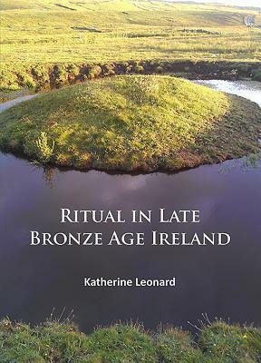 Ritual in Late Bronze Age Ireland: Material Culture, Practices, Landscape Setting and Social Context by Katherine Leonard