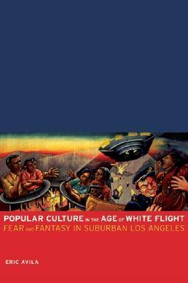 Popular Culture in the Age of White Flight: Fear and Fantasy in Suburban Los Angeles by Eric Avila