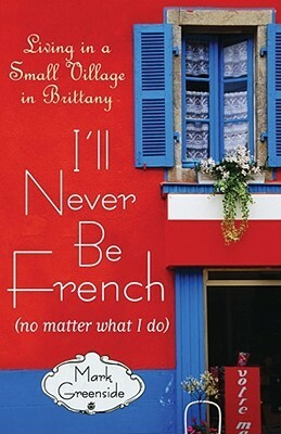 I'll Never Be French (no matter what I do): Living in a Small Village in Brittany by Mark Greenside