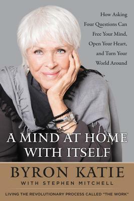 A Mind at Home with Itself: How Asking Four Questions Can Free Your Mind, Open Your Heart, and Turn Your World Around by Byron Katie, Stephen Mitchell