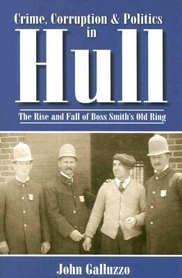 Crime, Corruption & Politics in Hull: The Rise and Fall of Boss Smith's Old Ring by John Galluzzo