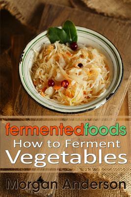 Fermented Foods: How to Ferment Vegetables by Morgan Anderson