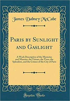 Paris by Sunlight and Gaslight: A Work Descriptive of the Mysteries and Miseries, the Virtues, the Vices, the Splendors, and the Crimes of the City of Paris by James Dabney McCabe