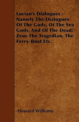 Lucian's Dialogues Namely the Dialogues of the Gods, of the Seagods, Gods, and of the Dead: Zeus the Tragedian, the Ferry-Boat, Translated with Notes and a Preliminary Memoir by Howard Williams