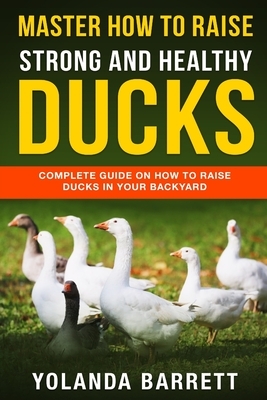 Master How To Raise Strong And Healthy Ducks: Complete Guide On How To Raise Ducks In Your Backyard by Yolanda Barrett