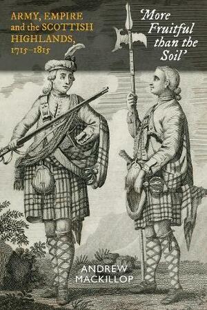 More Fruitful than the Soil: Army, Empire and the Scottish Highlands, 1715 – 1815 by Andrew MacKillop