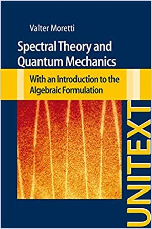 Spectral Theory and Quantum Mechanics: With an Introduction to the Algebraic Formulation by Valter Moretti