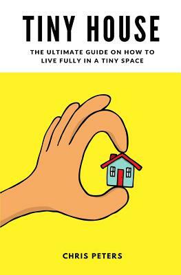 Tiny House: The Ultimate Guide On How To Live Fully In A Tiny Space + 30 Practical Small House Living Hacks by Chris Peters