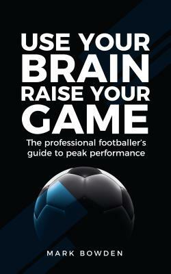 Use Your Brain Raise Your Game: The professional footballer's guide to peak performance by Mark Bowden