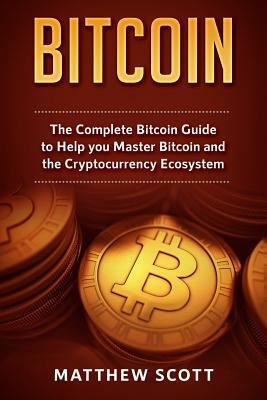 Bitcoin: The Complete Bitcoin Guide to Help You Master Bitcoin and the Cryptocurrency Ecosystem by Matthew Scott