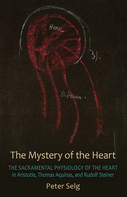 The Mystery of the Heart: The Sacramental Physiology of the Heart in Aristotle, Thomas Aqinas, and Rudolf Steiner by Peter Selg