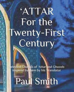 'ATTAR For the Twenty-First Century: Selected Ghazals of 'Attar and Ghazals inspired by them by his Translator by Paul Smith