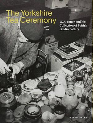 The Yorkshire Tea Ceremony: W.A. Ismay and His Collection of British Studio Pottery by Helen Walsh