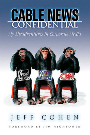 Cable News Confidential: My Misadventures in Corporate Media by Jeff Cohen, Jim Hightower