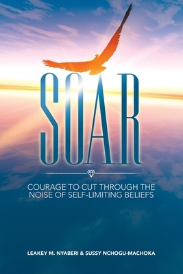 Soar: Courage to Cut Through the Noise of Self-limiting Beliefs by Sussy Nchogu-Machoka, Leakey M. Nyaberi