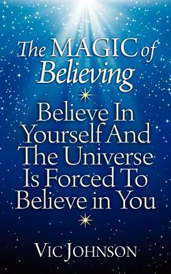 The Magic of Believing: Believe in Yourself and The Universe Is Forced to Believe In You by Vic Johnson