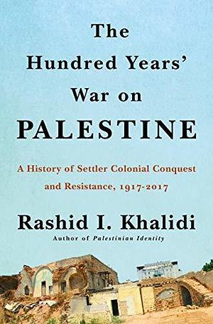 The Hundred Years' War on Palestine: A History of Settler Colonialism and Resistance, 1917–2017 by Rashid Khalidi
