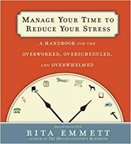 Manage Your Time to Reduce Your Stress: A Handbook for the Overworked, Overscheduled, and Overwhelmed by Rita Emmett