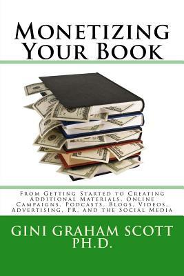 Monetizing Your Book: From Getting Started to Creating Additional Materials, Online Campaigns, Podcasts, Blogs, Videos, Advertising, PR, and by Gini Graham Scott Phd