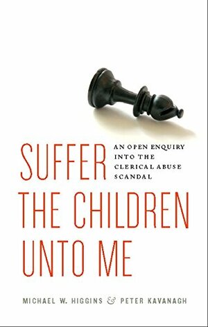 Suffer the Children Unto Me: An Open Inquiry into the Clerical Abuse Scandal by Michael W. Higgins, Peter Kavanagh