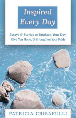 Inspired Every Day: Essays & Stories to Brighten Your Day, Give You Hope, & Strengthen Your Faith by Patricia Crisafulli