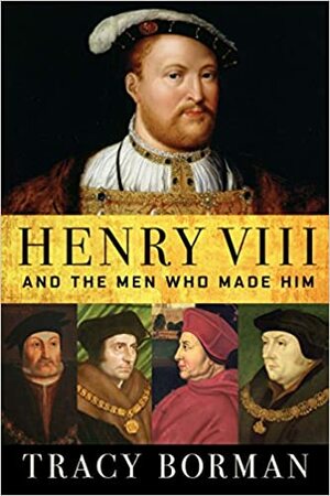 Henry VIII and the Men Who Made Him by Tracy Borman