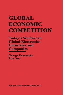 Global Economic Competition: Today's Warfare in Global Electronics Industries and Companies by George Kozmetsky, Piyu Yue