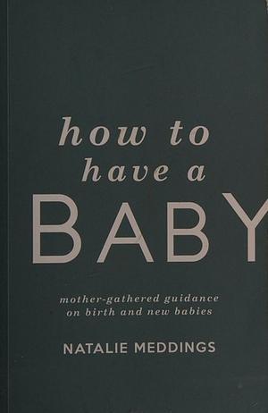 How to Have a Baby: Mother-Gathered Guidance on Birth and New Babies by Natalie Meddings