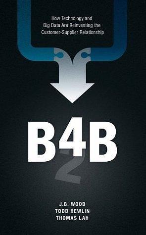 B4B: How Technology and Big Data Are Reinventing the Customer-Supplier Relationship by Thomas Lah, J.B. Wood, J.B. Wood, Todd Hewlin