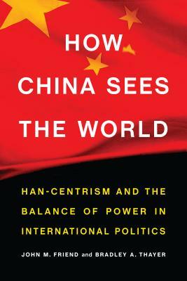 How China Sees the World: Han-Centrism and the Balance of Power in International Politics by John M. Friend, Bradley A. Thayer