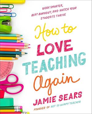 How to Love Teaching Again: Work Smarter, Beat Burnout, and Watch Your Students Thrive by Jamie Sears