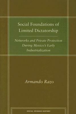 Social Foundations of Limited Dictatorship: Networks and Private Protection During Mexico's Early Industrialization by Armando Razo