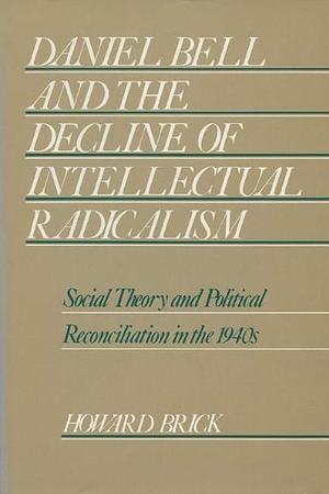 Daniel Bell and the Decline of Intellectual Radicalism: Social Theory and Political Reconciliation in the 1940s by Howard Brick