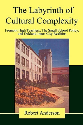 The Labyrinth of Cultural Complexity: Fremont High Teachers, the Small School Policy, and Oakland Inner-City Realities by Robert Anderson