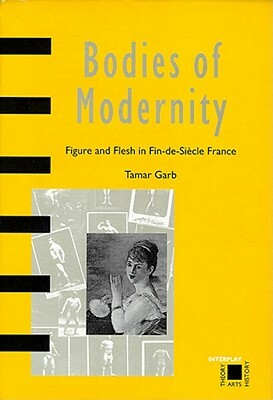 Bodies Of Modernity: Figure And Flesh In Fin De Siècle France by Tamar Garb