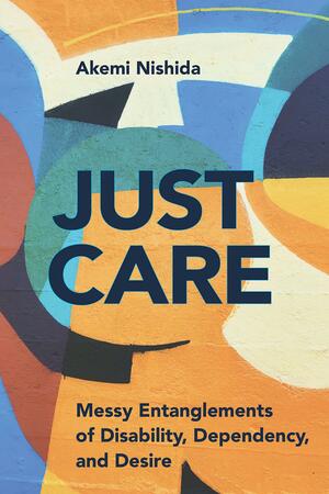 Just Care: Messy Entanglements of Disability, Dependency, and Desire by Akemi Nishida