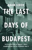 The Last Days of Budapest: The Destruction of Europe's Most Cosmopolitan Capital in World War II by Adam LeBor