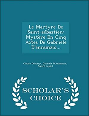 Le Martyre de Saint-Sebastien: Mystere En Cinq Actes de Gabriele D'Annunzio... - Scholar's Choice Edition by André Caplet, Claude Debussy, Gabriele D'Annunzio