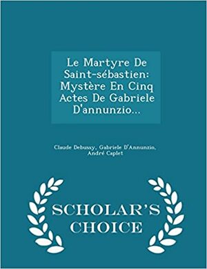 Le Martyre de Saint-Sebastien: Mystere En Cinq Actes de Gabriele D'Annunzio... - Scholar's Choice Edition by Claude Debussy, André Caplet, Gabriele D'Annunzio