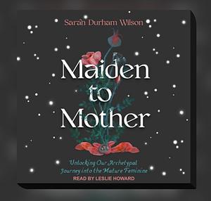 Maiden to Mother: Unlocking Our Archetypal Journey into the Mature Feminine by Sarah Durham Wilson