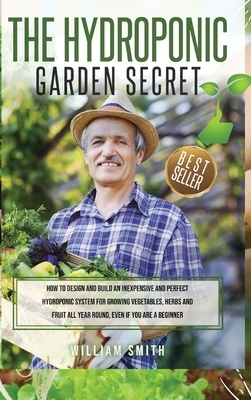 The Hydroponic Garden Secret: : How to design and build an inexpensive and perfect hydroponic system for growing vegetables, herbs and fruit all yea by William Smith