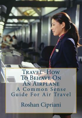 Travel: How To Behave On An Airplane: A Common Sense Guide For Air Travel by Roshan Cipriani