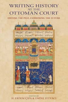 Writing History at the Ottoman Court: Editing the Past, Fashioning the Future by Emine Fetvaci, H. Erdem Çıpa